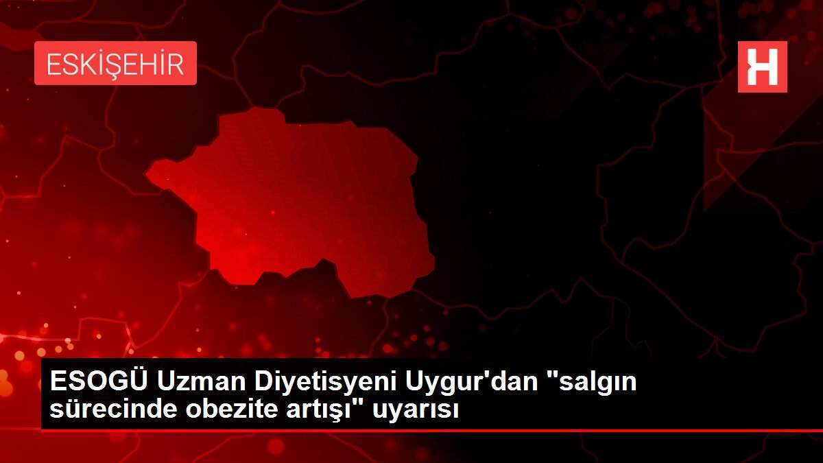 ESOGÜ Uzman Diyetisyeni Uygur'dan 'salgın sürecinde obezite artışı' uyarısı
