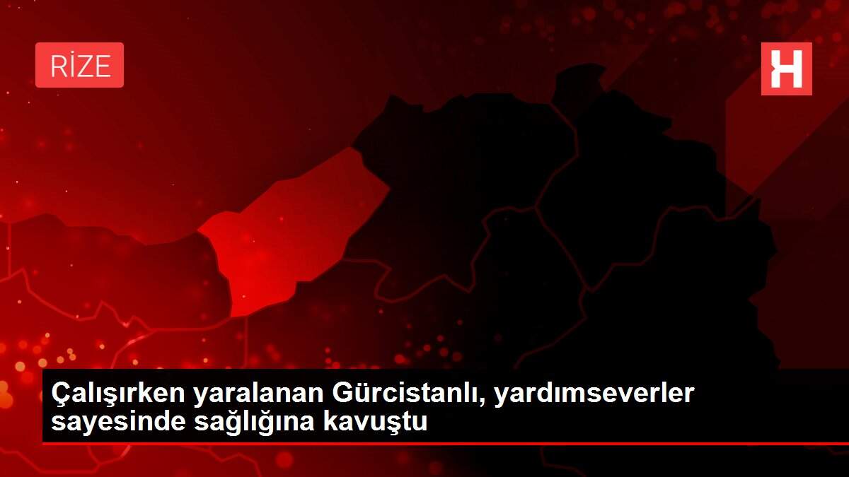 Çalışırken yaralanan Gürcistanlı, yardımseverler sayesinde sağlığına kavuştu