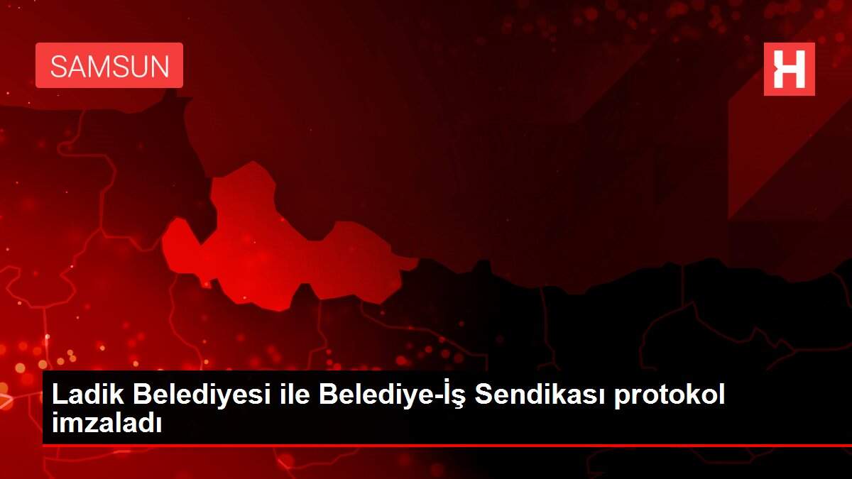 Ladik Belediyesi ile Belediye-İş Sendikası protokol imzaladı