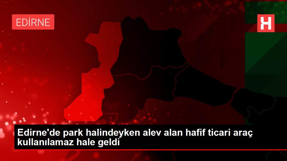Edirne'de park halindeyken alev alan hafif ticari araç kullanılamaz hale geldi