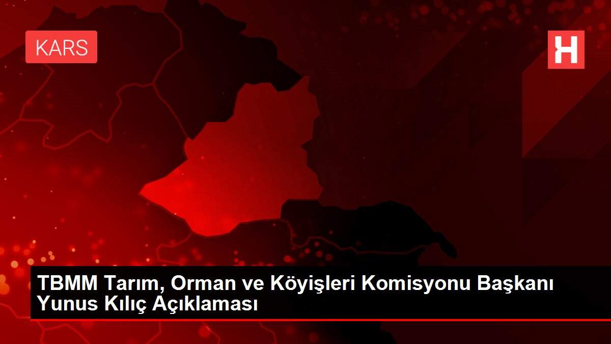 TBMM Tarım, Orman ve Köyişleri Komisyonu Başkanı Yunus Kılıç Açıklaması