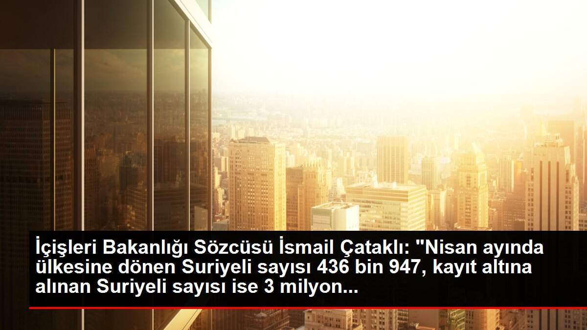İçişleri Bakanlığı Sözcüsü İsmail Çataklı: 'Nisan ayında ülkesine dönen Suriyeli sayısı 436 bin 947, kayıt altına alınan Suriyeli sayısı ise 3 milyon...