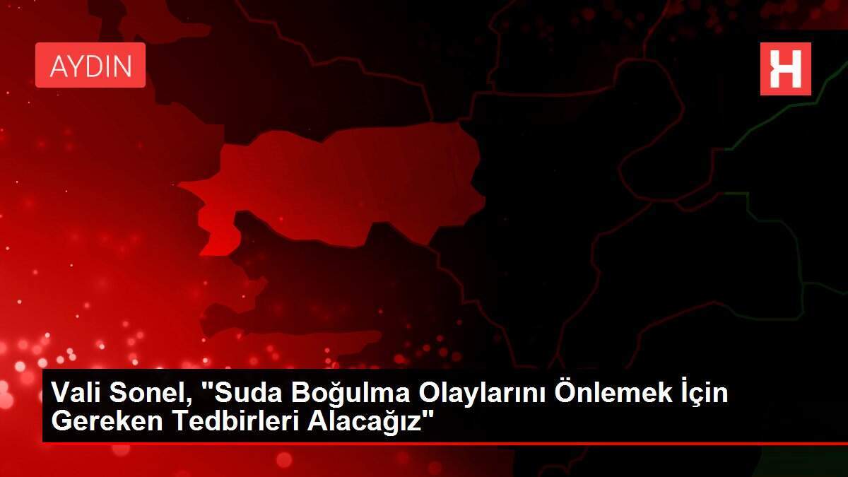 Vali Sonel, 'Suda Boğulma Olaylarını Önlemek İçin Gereken Tedbirleri Alacağız'