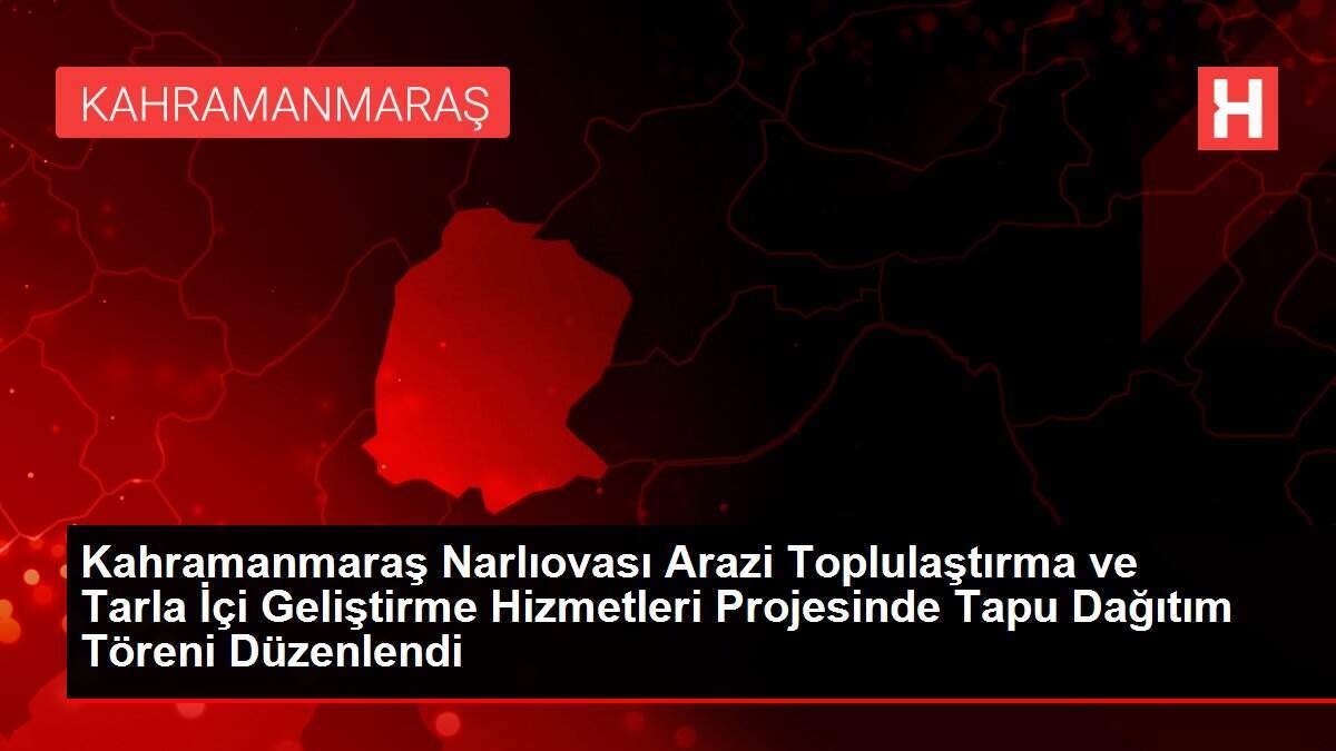Kahramanmaraş Narlıovası Arazi Toplulaştırma ve Tarla İçi Geliştirme Hizmetleri Projesinde Tapu Dağıtım Töreni Düzenlendi