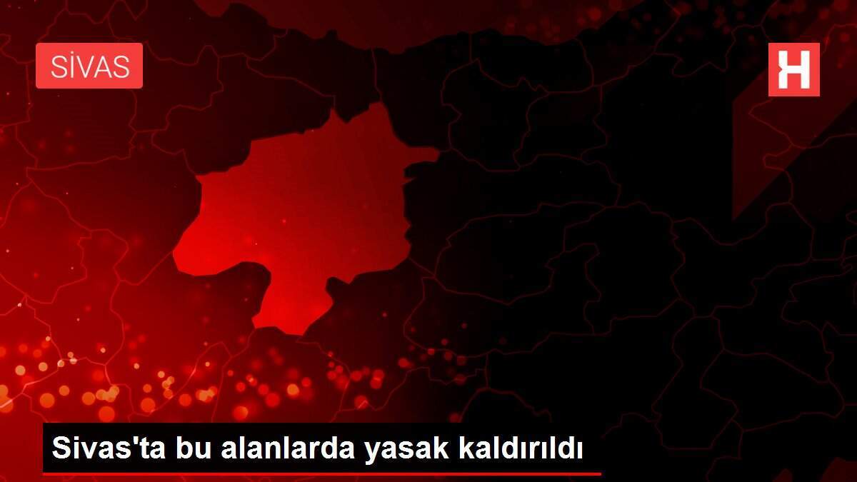 Sivas'ta bu alanlarda yasak kaldırıldı