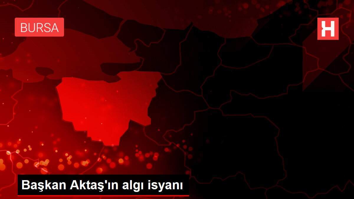 Başkan Aktaş'ın algı isyanı