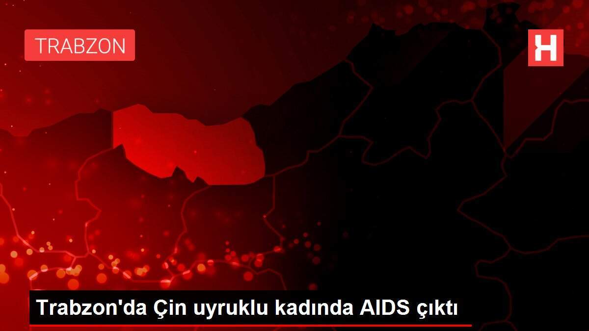Trabzon'da Çin uyruklu kadında AIDS çıktı - Vimarsana News