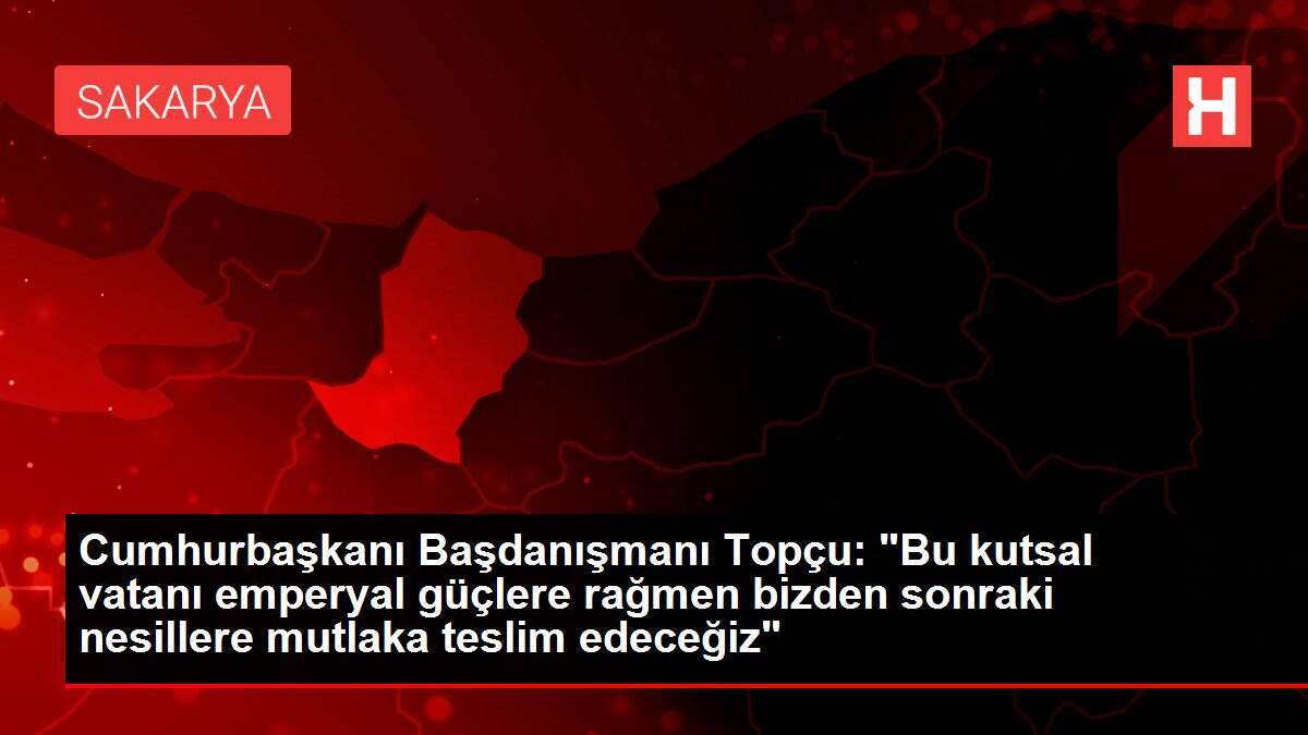 Cumhurbaşkanı Başdanışmanı Topçu: 'Bu kutsal vatanı emperyal güçlere rağmen bizden sonraki nesillere mutlaka teslim edeceğiz'