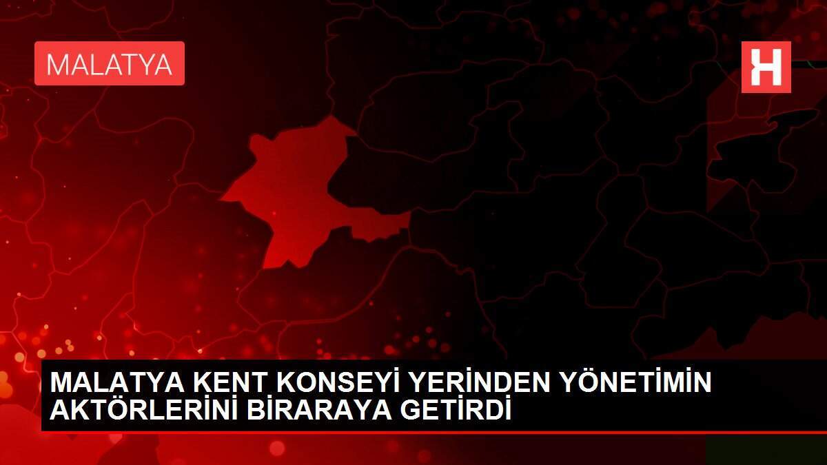 MALATYA KENT KONSEYİ YERİNDEN YÖNETİMİN AKTÖRLERİNİ BİRARAYA GETİRDİ