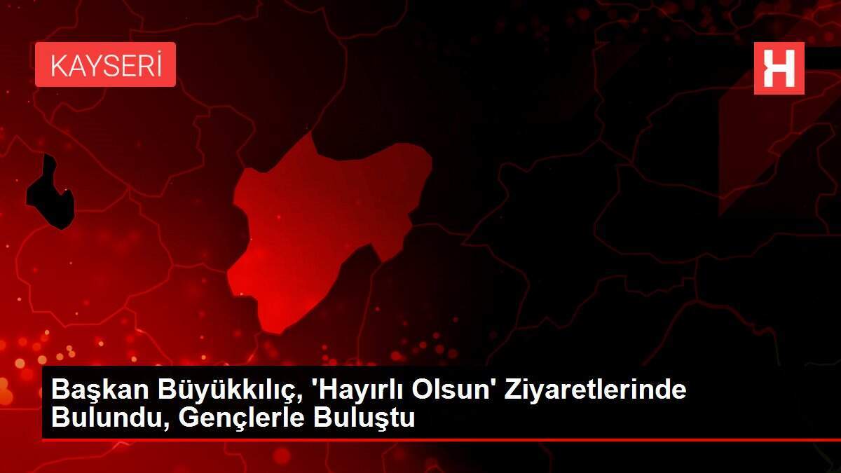 Başkan Büyükkılıç, 'Hayırlı Olsun' Ziyaretlerinde Bulundu, Gençlerle Buluştu