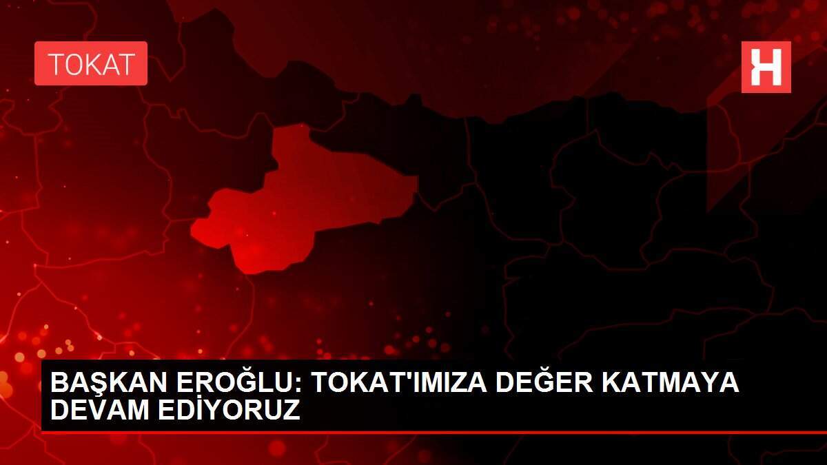 BAŞKAN EROĞLU: TOKAT'IMIZA DEĞER KATMAYA DEVAM EDİYORUZ