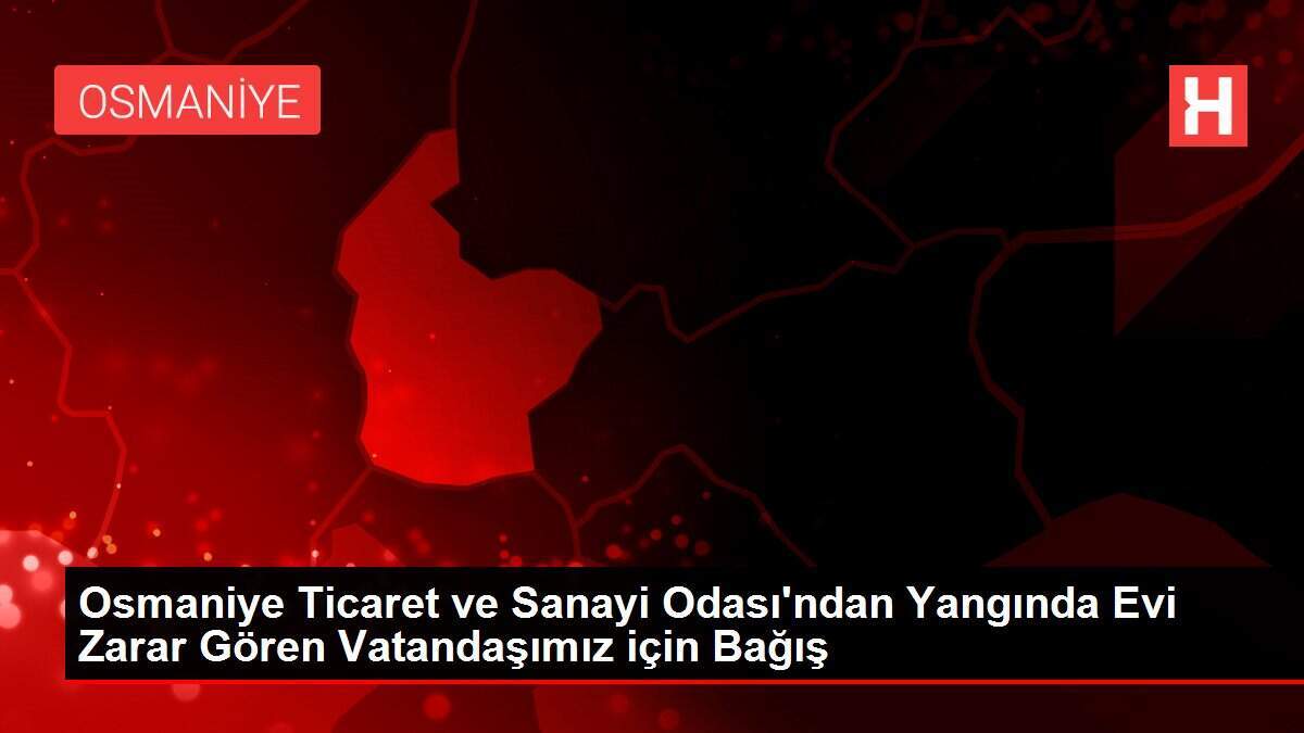 Osmaniye Ticaret ve Sanayi Odası'ndan Yangında Evi Zarar Gören Vatandaşımız için Bağış
