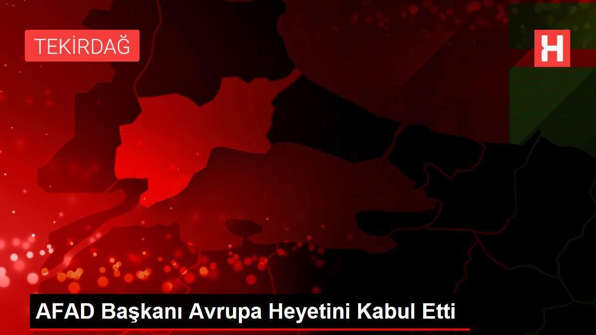 AFAD Başkanı Avrupa Heyetini Kabul Etti