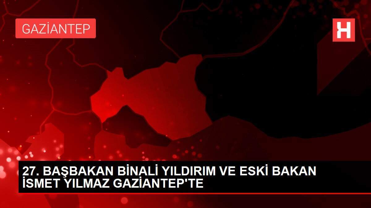 27. BAŞBAKAN BİNALİ YILDIRIM VE ESKİ BAKAN İSMET YILMAZ GAZİANTEP'TE