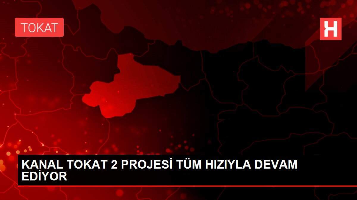KANAL TOKAT 2 PROJESİ TÜM HIZIYLA DEVAM EDİYOR