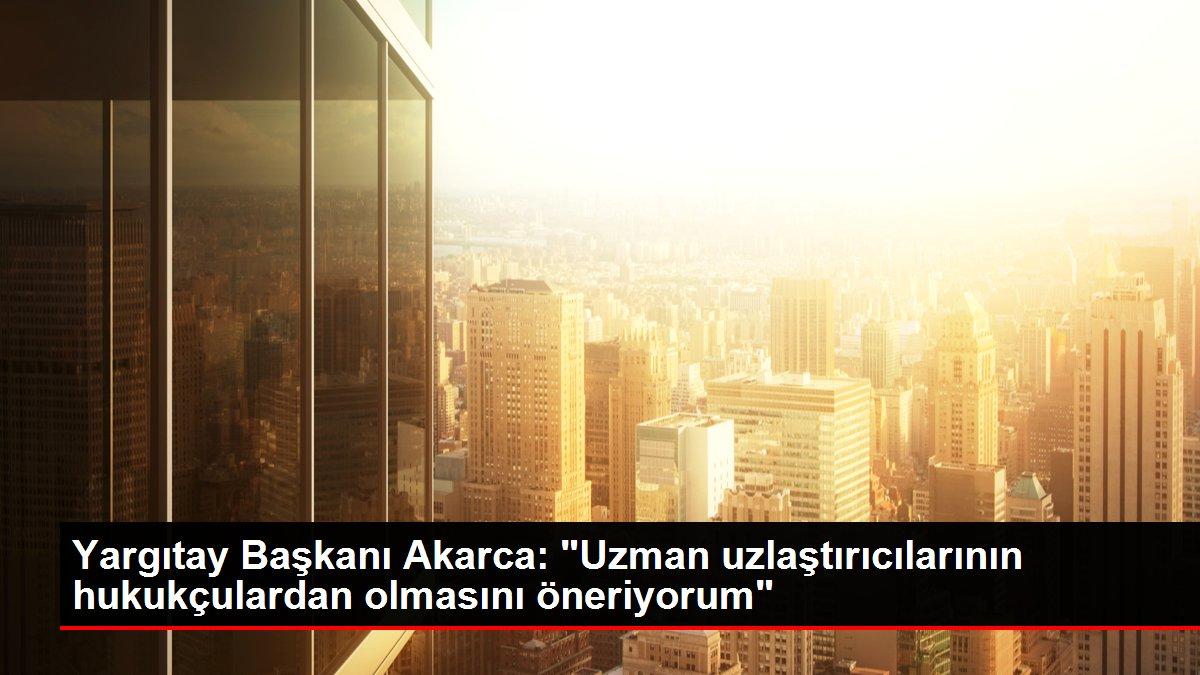 Yargıtay Başkanı Akarca: 'Uzman uzlaştırıcılarının hukukçulardan olmasını öneriyorum'