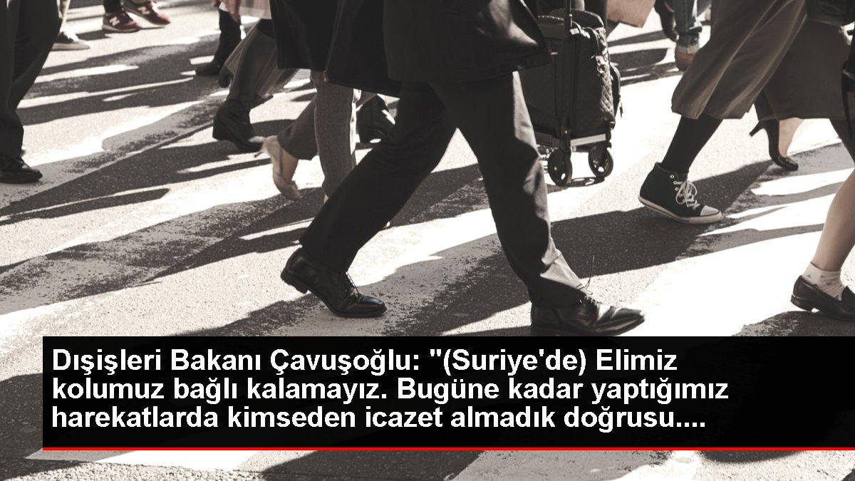 Dışişleri Bakanı Çavuşoğlu: '(Suriye'de) Elimiz kolumuz bağlı kalamayız. Bugüne kadar yaptığımız harekatlarda kimseden icazet almadık doğrusu....