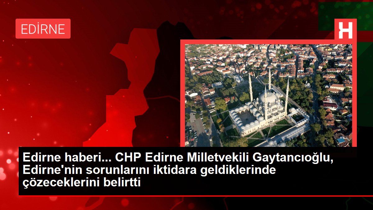 Edirne haberi... CHP Edirne Milletvekili Gaytancıoğlu, Edirne'nin sorunlarını iktidara geldiklerinde çözeceklerini belirtti