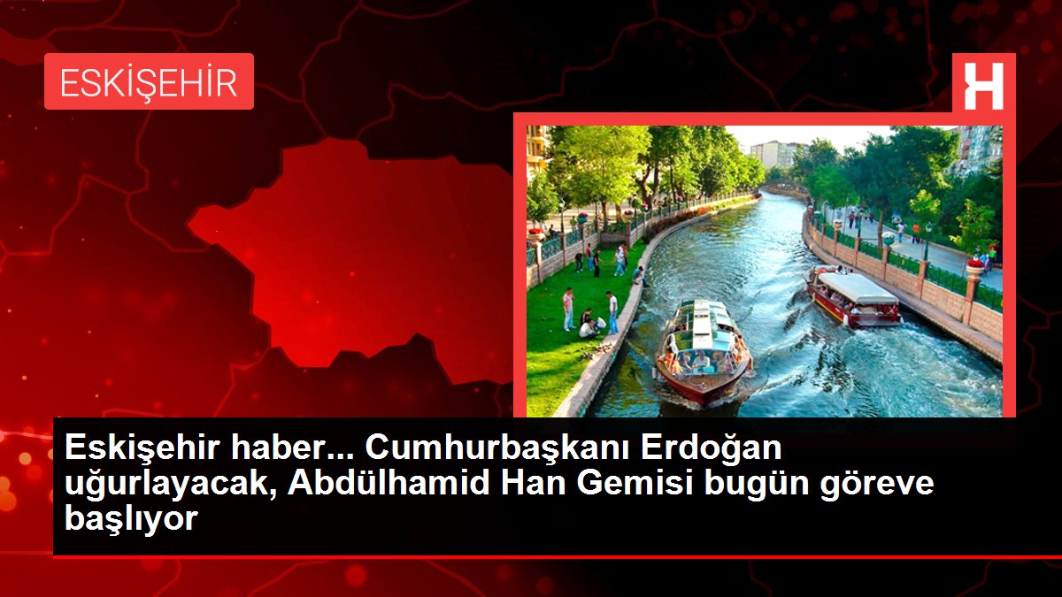 Eskişehir haber... Cumhurbaşkanı Erdoğan uğurlayacak, Abdülhamid Han Gemisi bugün göreve başlıyor