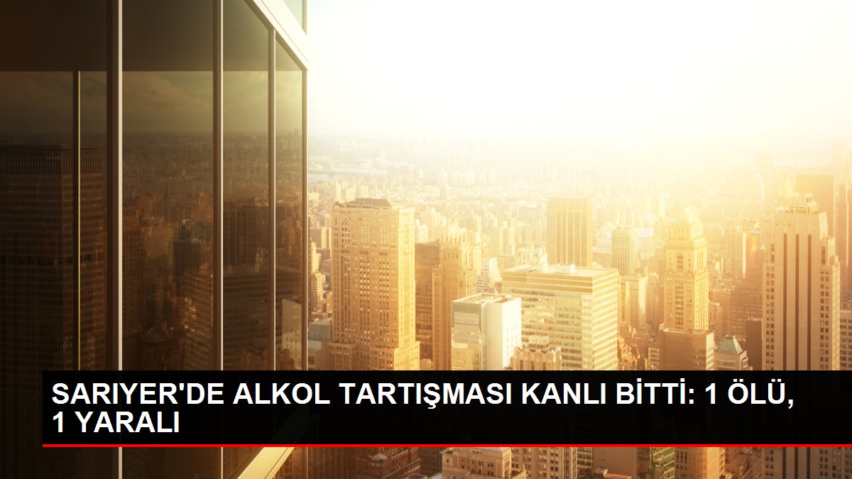 SARIYER'DE ALKOL TARTIŞMASI KANLI BİTTİ: 1 ÖLÜ, 1 YARALI