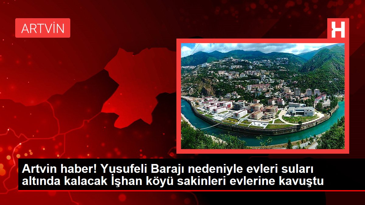 Artvin haber! Yusufeli Barajı nedeniyle evleri suları altında kalacak İşhan köyü sakinleri evlerine kavuştu