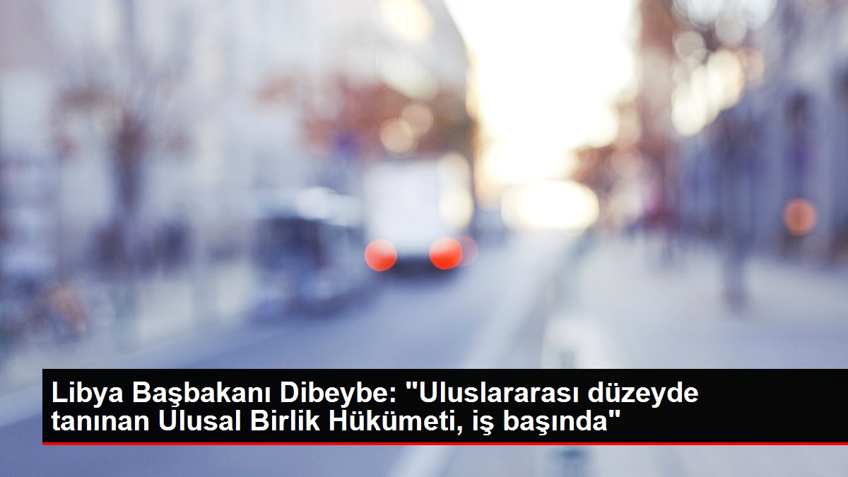 Libya Başbakanı Dibeybe: 'Uluslararası düzeyde tanınan Ulusal Birlik Hükümeti, iş başında'
