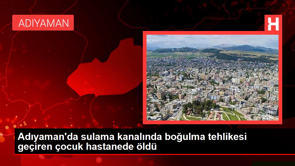 Son dakika gündem: Adıyaman'da sulama kanalında boğulma tehlikesi geçiren çocuk hastanede öldü