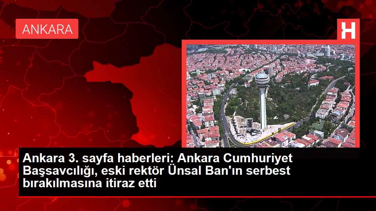 Ankara 3. sayfa haberleri: Ankara Cumhuriyet Başsavcılığı, eski rektör Ünsal Ban'ın serbest bırakılmasına itiraz etti