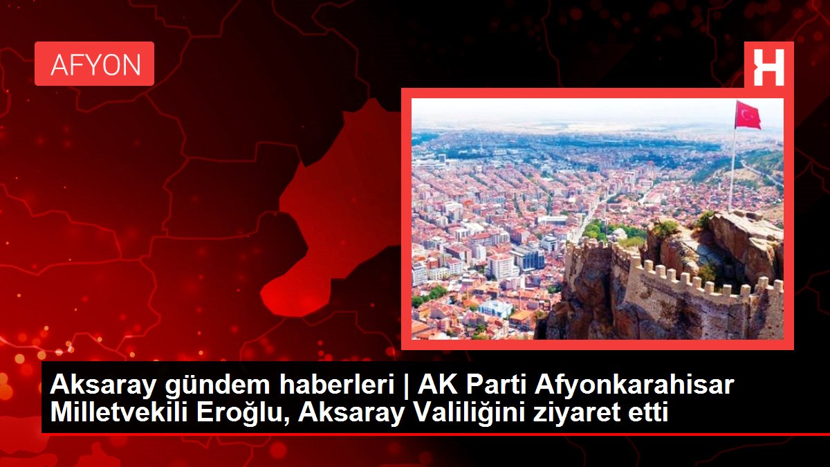 Aksaray gündem haberleri | AK Parti Afyonkarahisar Milletvekili Eroğlu, Aksaray Valiliğini ziyaret etti