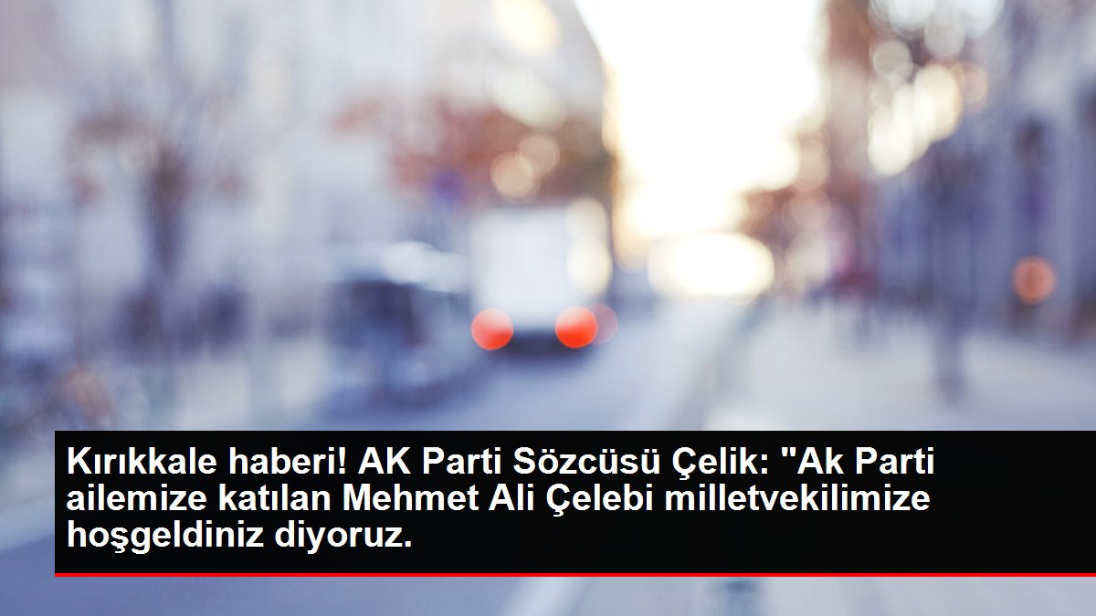 Kırıkkale haberi! AK Parti Sözcüsü Çelik: 'Ak Parti ailemize katılan Mehmet Ali Çelebi milletvekilimize hoşgeldiniz diyoruz.