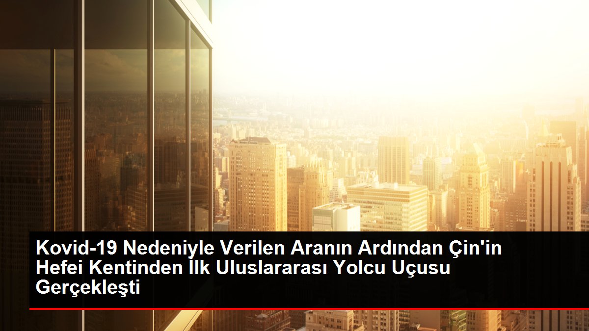 Kovid-19 Nedeniyle Verilen Aranın Ardından Çin'in Hefei Kentinden İlk Uluslararası Yolcu Uçusu Gerçekleşti