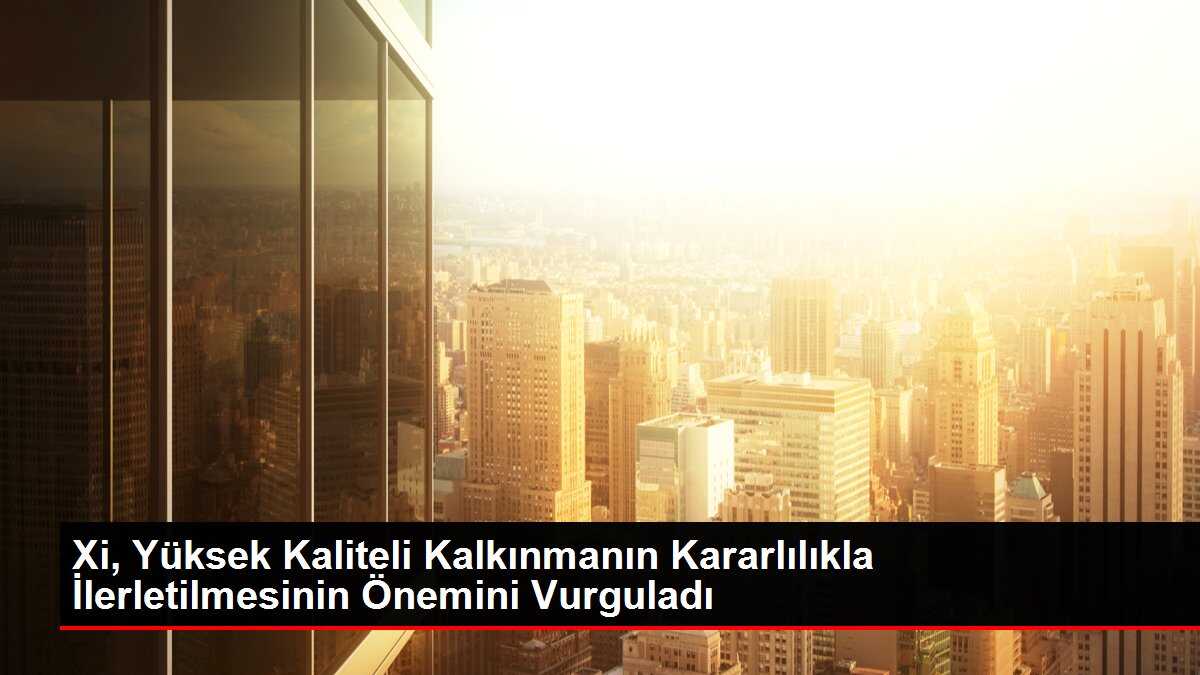 Xi, Yüksek Kaliteli Kalkınmanın Kararlılıkla İlerletilmesinin Önemini Vurguladı