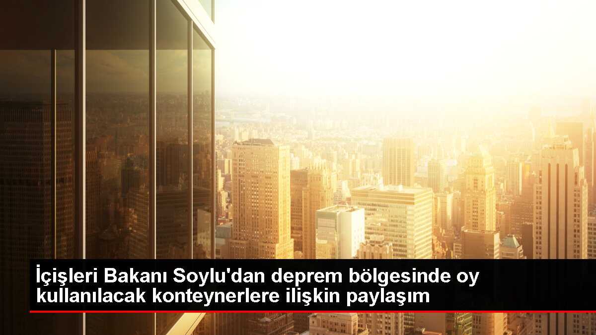 İçişleri Bakanı Soylu'dan deprem bölgesinde oy kullanılacak konteynerlere ilişkin paylaşım