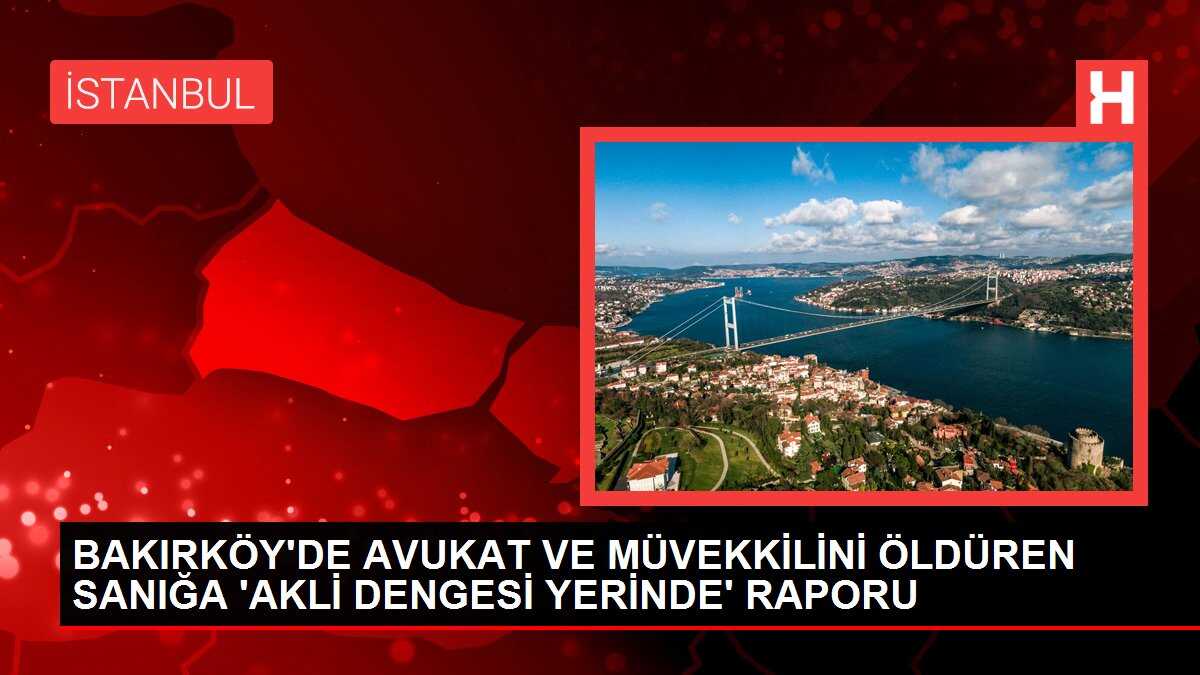 BAKIRKÖY'DE AVUKAT VE MÜVEKKİLİNİ ÖLDÜREN SANIĞA 'AKLİ DENGESİ YERİNDE' RAPORU