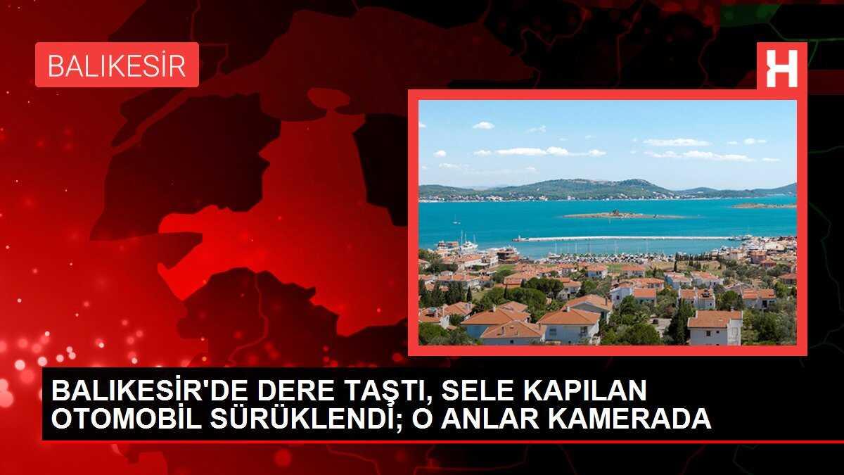 BALIKESİR'DE DERE TAŞTI, SELE KAPILAN OTOMOBİL SÜRÜKLENDİ; O ANLAR KAMERADA