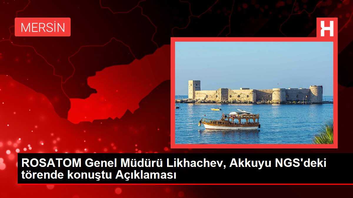 ROSATOM Genel Müdürü Likhachev, Akkuyu NGS'deki törende konuştu Açıklaması