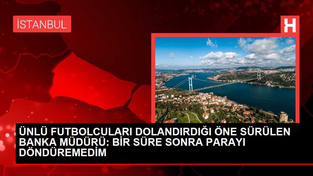 ÜNLÜ FUTBOLCULARI DOLANDIRDIĞI ÖNE SÜRÜLEN BANKA MÜDÜRÜ: BİR SÜRE SONRA PARAYI DÖNDÜREMEDİM
