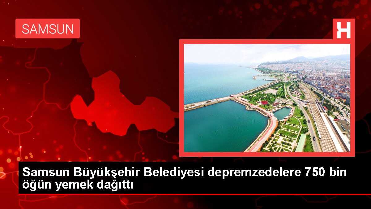 Samsun Büyükşehir Belediyesi depremzedelere 750 bin öğün yemek dağıttı