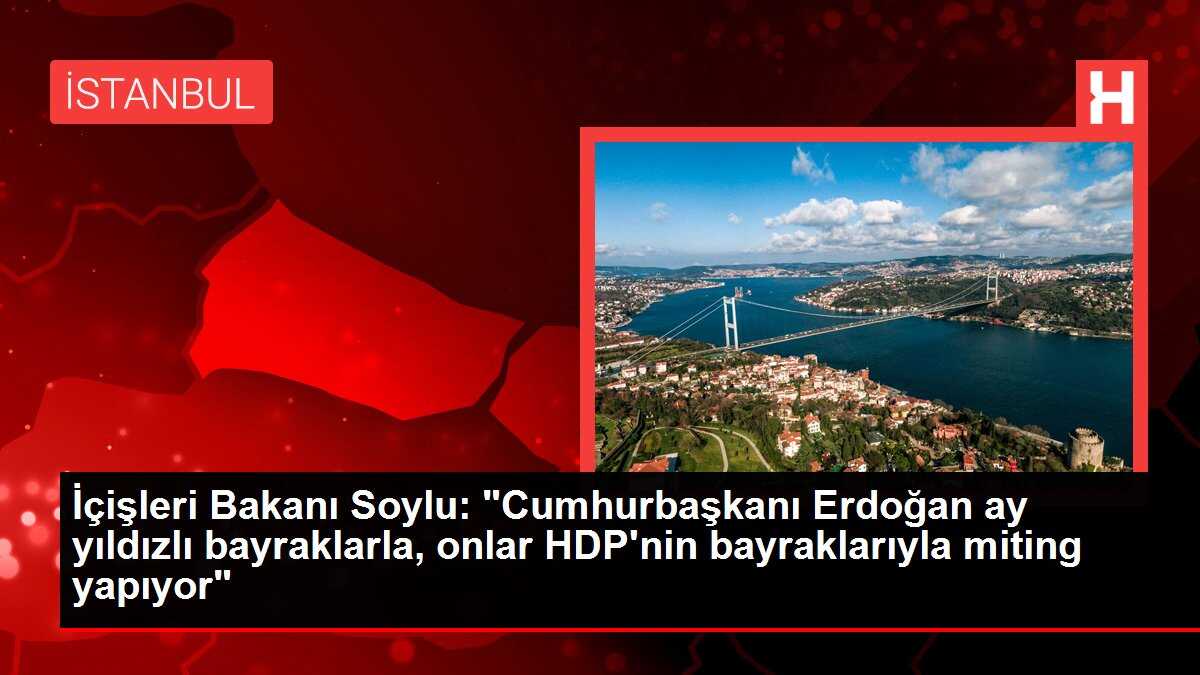 İçişleri Bakanı Soylu: 'Cumhurbaşkanı Erdoğan ay yıldızlı bayraklarla, onlar HDP'nin bayraklarıyla miting yapıyor'