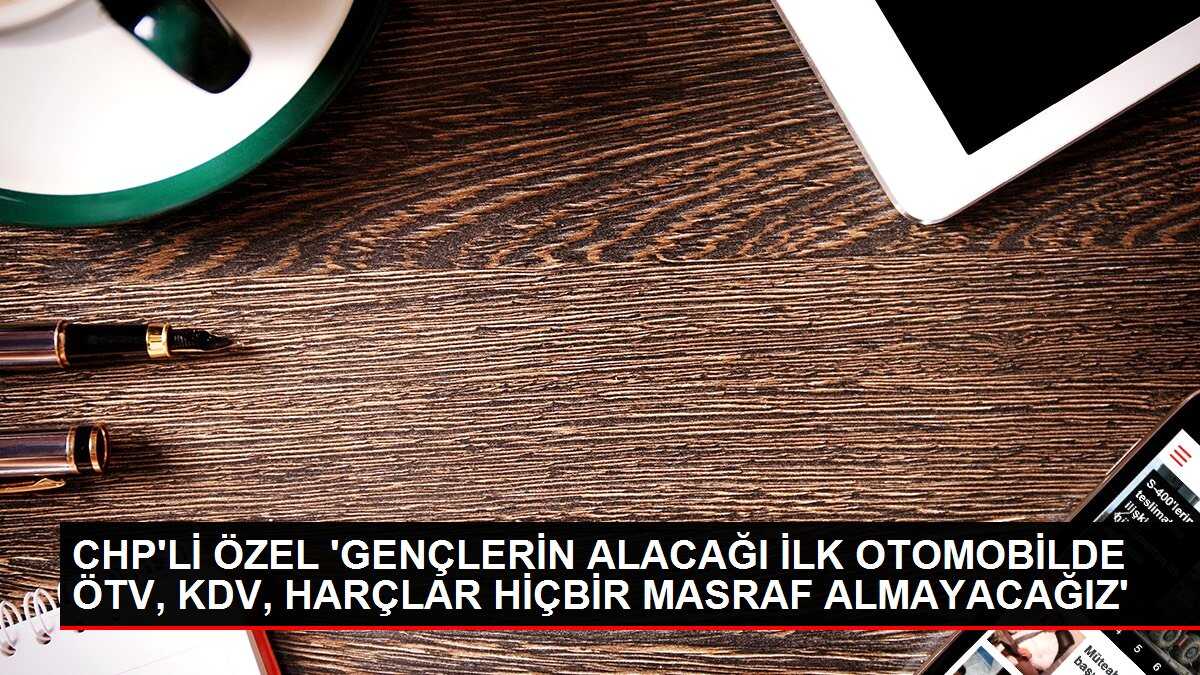 CHP'Lİ ÖZEL 'GENÇLERİN ALACAĞI İLK OTOMOBİLDE ÖTV, KDV, HARÇLAR HİÇBİR MASRAF ALMAYACAĞIZ'