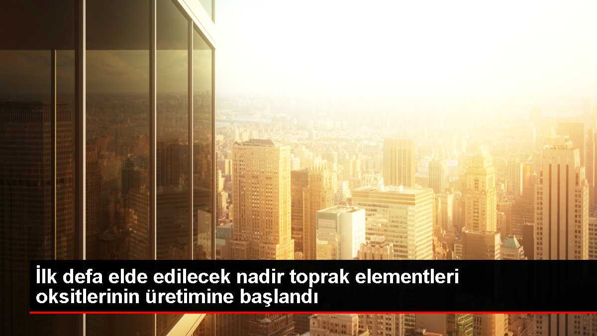 İlk defa elde edilecek nadir toprak elementleri oksitlerinin üretimine başlandı