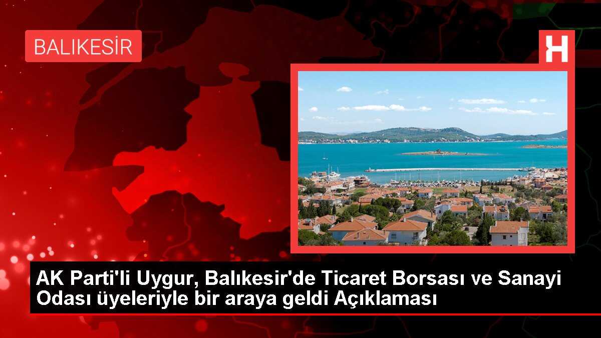 AK Parti'li Uygur, Balıkesir'de Ticaret Borsası ve Sanayi Odası üyeleriyle bir araya geldi Açıklaması