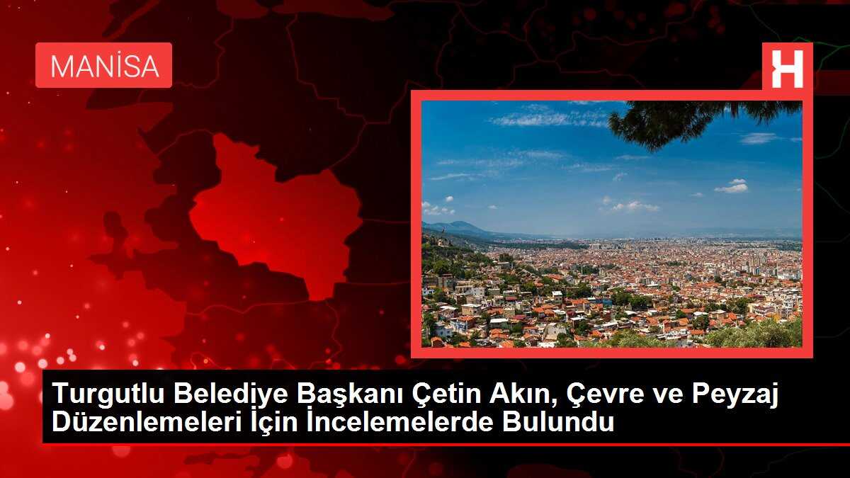 Turgutlu Belediye Başkanı Çetin Akın, Çevre ve Peyzaj Düzenlemeleri İçin İncelemelerde Bulundu