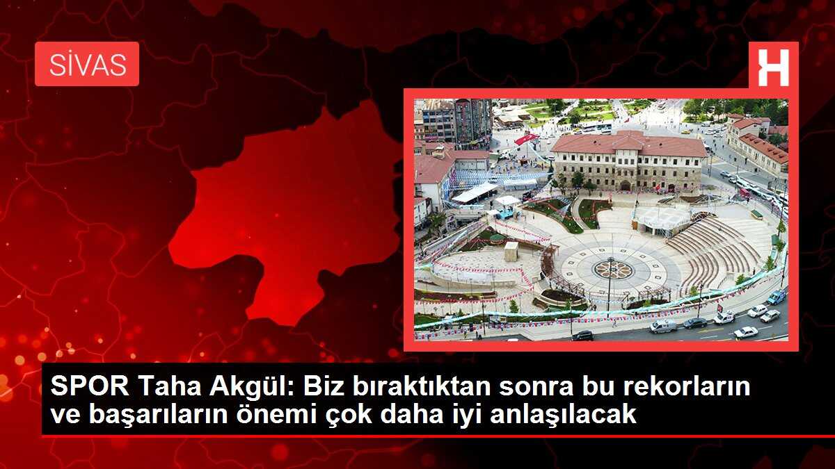 SPOR Taha Akgül: Biz bıraktıktan sonra bu rekorların ve başarıların önemi çok daha iyi anlaşılacak
