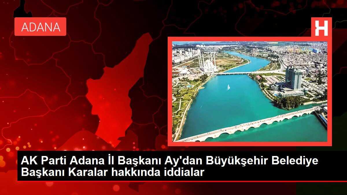 AK Parti Adana İl Başkanı Ay'dan Büyükşehir Belediye Başkanı Karalar hakkında iddialar