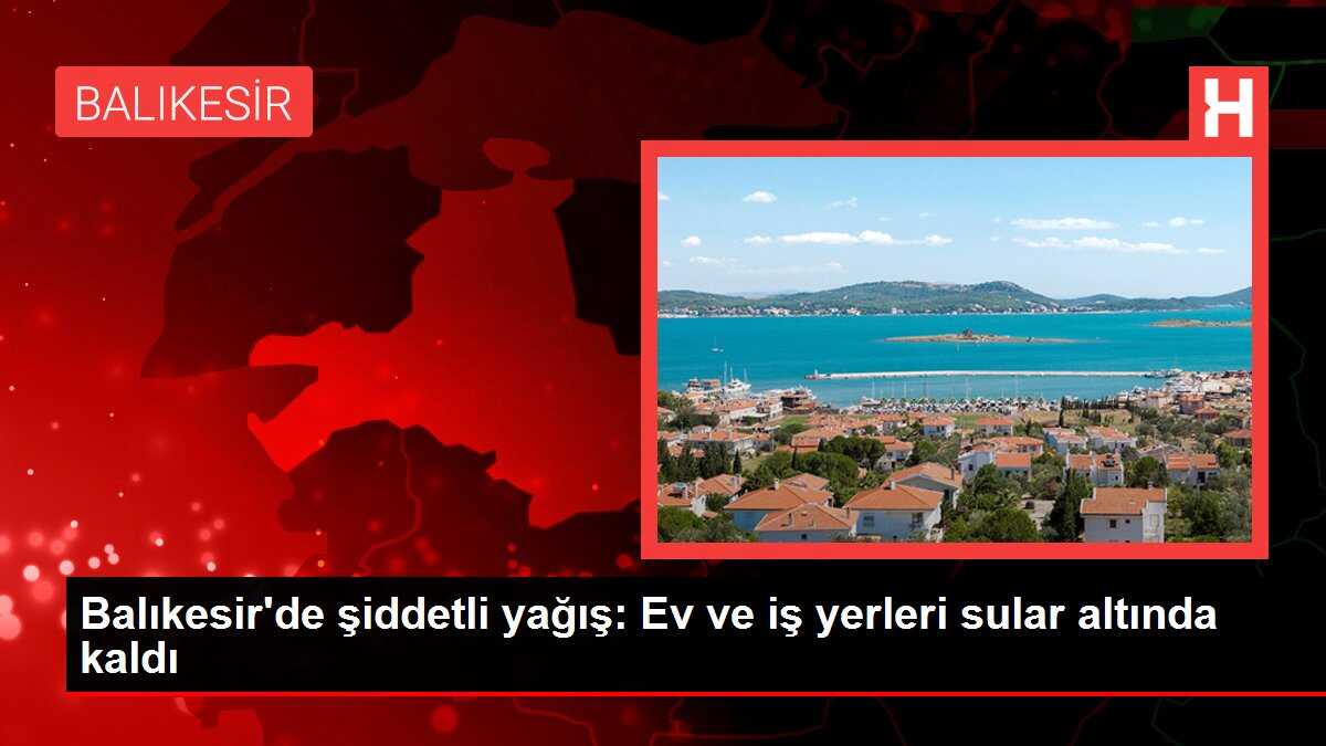 Balıkesir'de şiddetli yağış: Ev ve iş yerleri sular altında kaldı