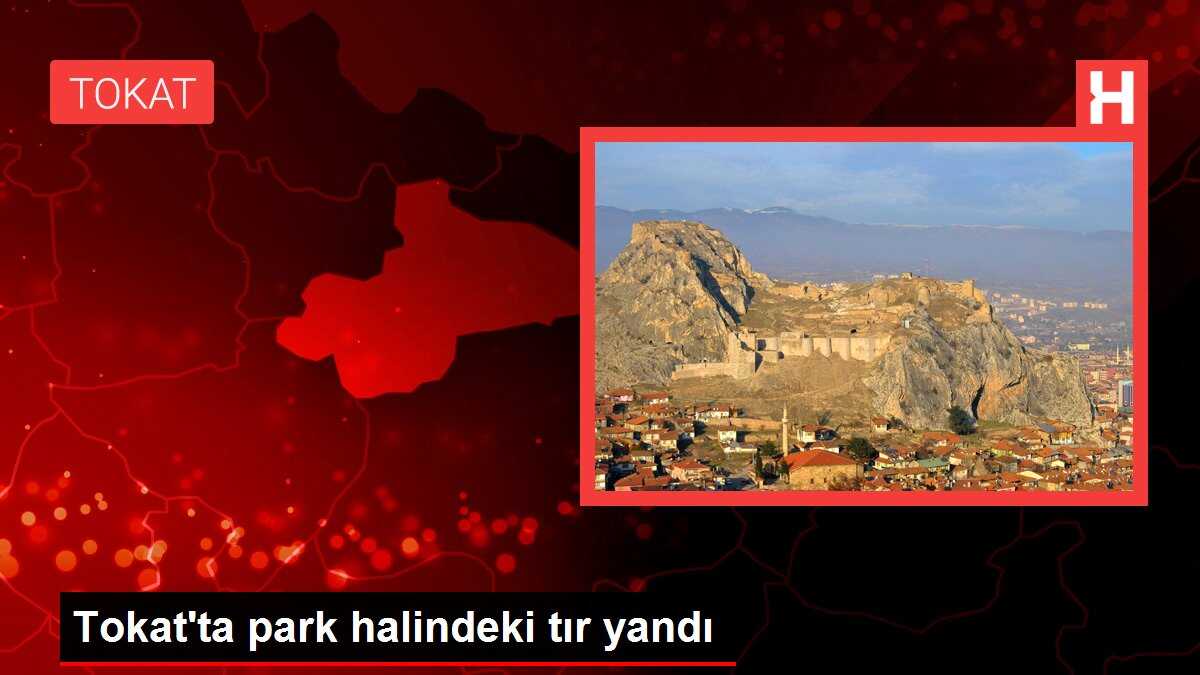 Tokat'ta park halindeki tır yandı