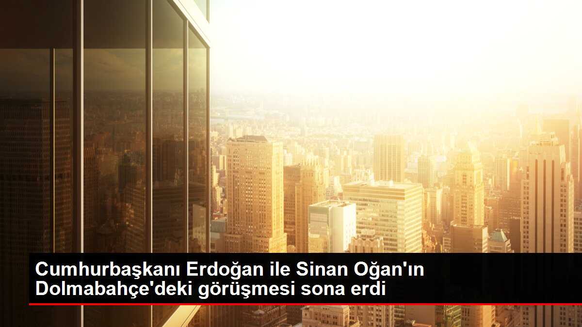 Cumhurbaşkanı Erdoğan ile Sinan Oğan'ın Dolmabahçe'deki görüşmesi sona erdi