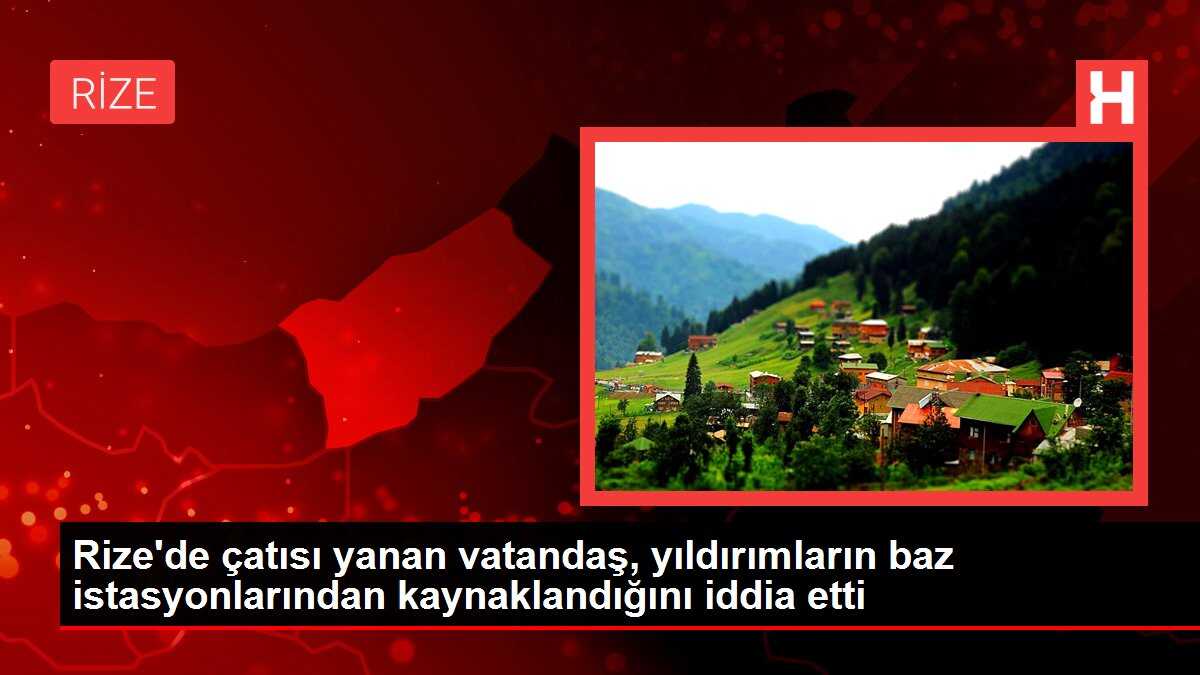 Rize'de çatısı yanan vatandaş, yıldırımların baz istasyonlarından kaynaklandığını iddia etti