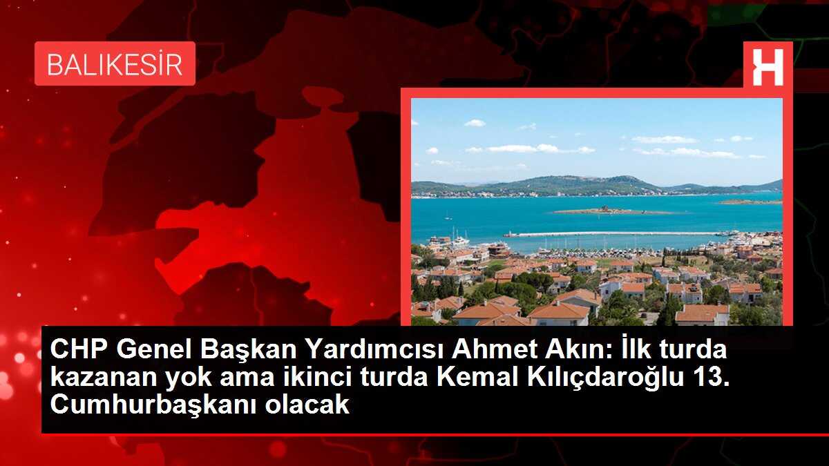 CHP Genel Başkan Yardımcısı Ahmet Akın: İlk turda kazanan yok ama ikinci turda Kemal Kılıçdaroğlu 13. Cumhurbaşkanı olacak